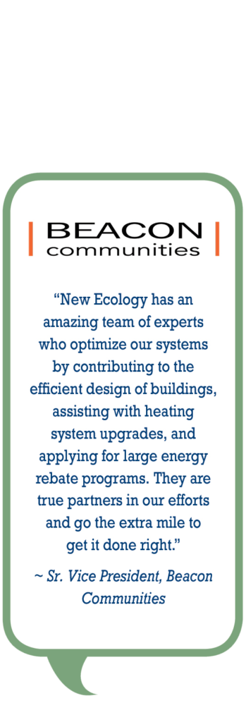 Beacon Communites: New Ecology has an amazing team of experts who optimize our systems by contributing to the efficient design of buildings, assisting with heating system upgrades, and applying for large energy rebate programs. They are true partners in our efforts to go the extra mile to get it done right.
