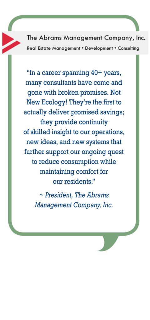 Abrams Management Company: In a career spanning 40+ years, many consultants have come and gone with broken promises. Not New Ecology! They're first to actually deliver promised savings; they provide continuity of skilled insight to our operations, new ideas, and new systems that further support our ongoing quest to reduce consumption while maintaining comfort for our residents.