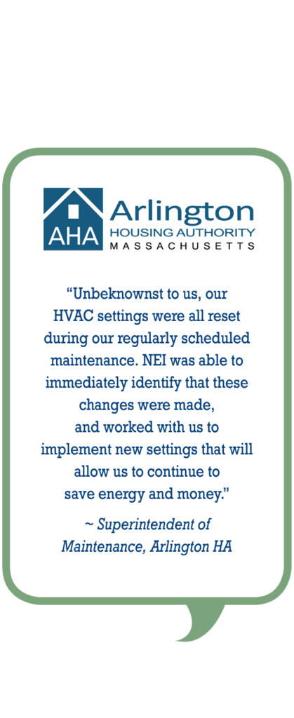 Arlington Housing Authority: Unbeknownst to us, our HVAC settings were all reset during our regularly scheduled maintenance. NEI was able to immediately identify that these changes were made, and worked with us to implement new settings that will allow us to continue to save energy and money.